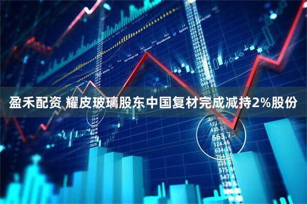 盈禾配资 耀皮玻璃股东中国复材完成减持2%股份