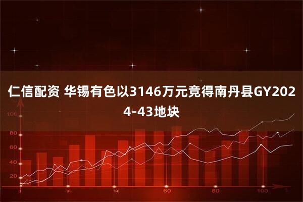 仁信配资 华锡有色以3146万元竞得南丹县GY2024-43地块