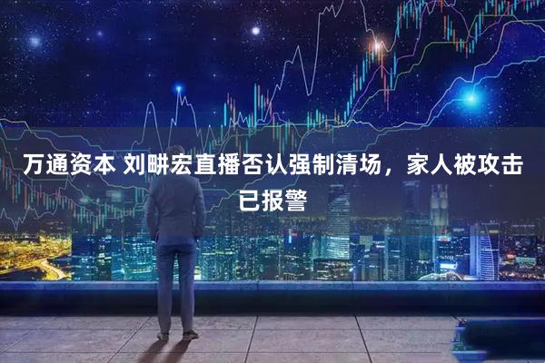 万通资本 刘畊宏直播否认强制清场，家人被攻击已报警