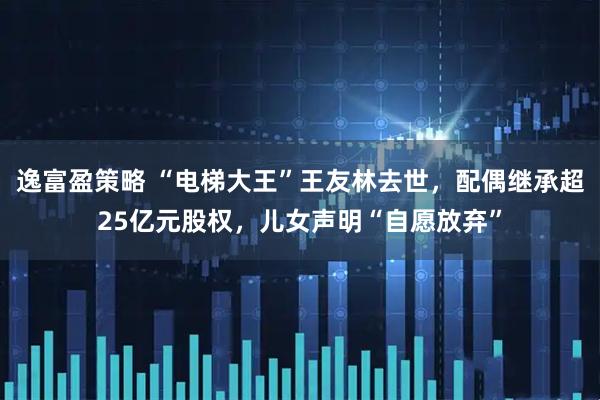 逸富盈策略 “电梯大王”王友林去世，配偶继承超25亿元股权，儿女声明“自愿放弃”