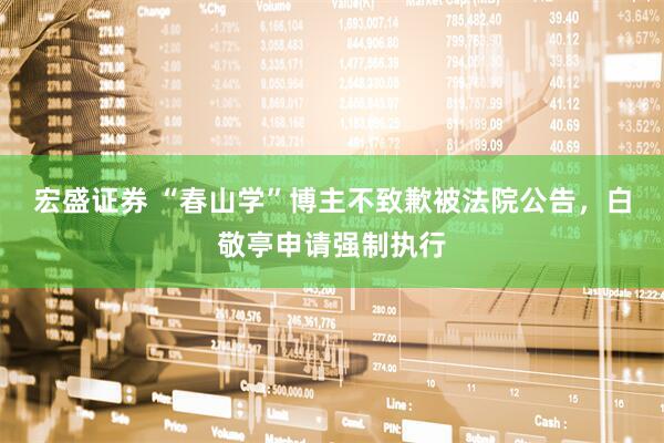 宏盛证券 “春山学”博主不致歉被法院公告，白敬亭申请强制执行