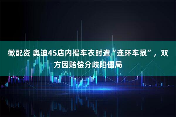 微配资 奥迪4S店内揭车衣时遭“连环车损”，双方因赔偿分歧陷僵局