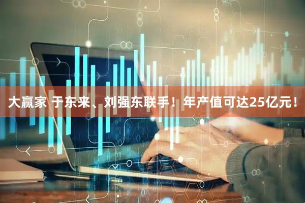 大赢家 于东来、刘强东联手！年产值可达25亿元！