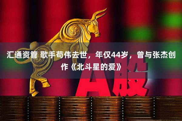 汇通资管 歌手苟伟去世，年仅44岁，曾与张杰创作《北斗星的爱》
