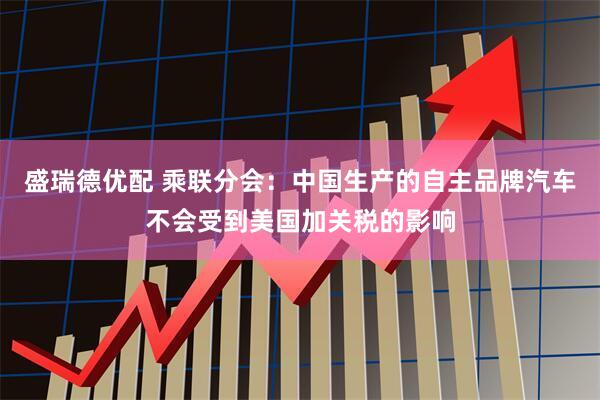 盛瑞德优配 乘联分会：中国生产的自主品牌汽车不会受到美国加关税的影响