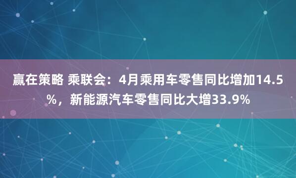 赢在策略 乘联会：4月乘用车零售同比增加14.5%，新能源汽车零售同比大增33.9%