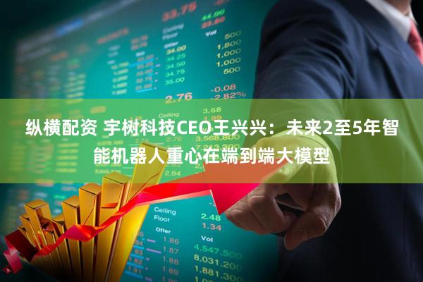 纵横配资 宇树科技CEO王兴兴：未来2至5年智能机器人重心在端到端大模型