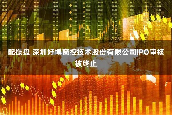 配操盘 深圳好博窗控技术股份有限公司IPO审核被终止