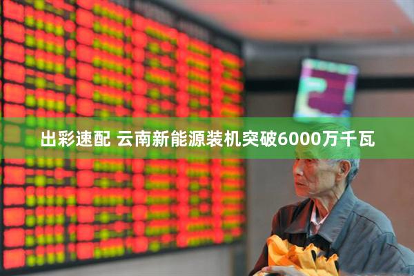 出彩速配 云南新能源装机突破6000万千瓦