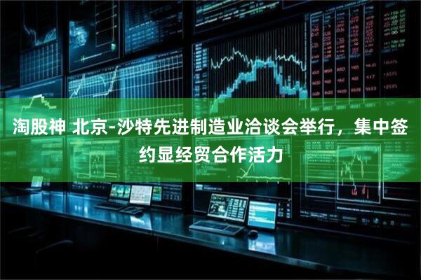 淘股神 北京-沙特先进制造业洽谈会举行，集中签约显经贸合作活力