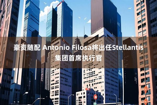 豪资随配 Antonio Filosa将出任Stellantis集团首席执行官