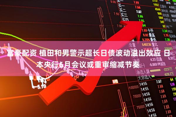 富豪配资 植田和男警示超长日债波动溢出效应 日本央行6月会议或重审缩减节奏