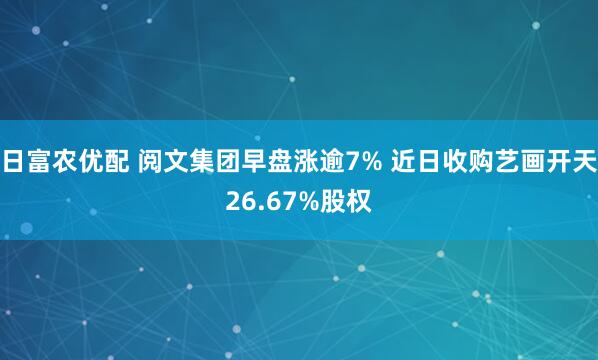 日富农优配 阅文集团早盘涨逾7% 近日收购艺画开天26.67%股权