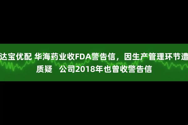 达宝优配 华海药业收FDA警告信，因生产管理环节遭质疑   公司2018年也曾收警告信