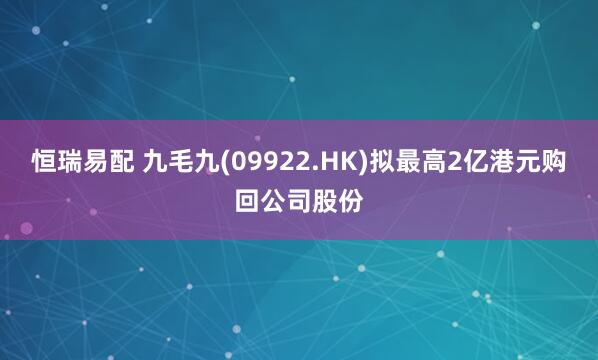 恒瑞易配 九毛九(09922.HK)拟最高2亿港元购回公司股份