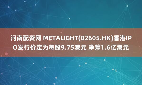 河南配资网 METALIGHT(02605.HK)香港IPO发行价定为每股9.75港元 净筹1.6亿港元