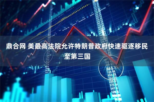 鼎合网 美最高法院允许特朗普政府快速驱逐移民至第三国