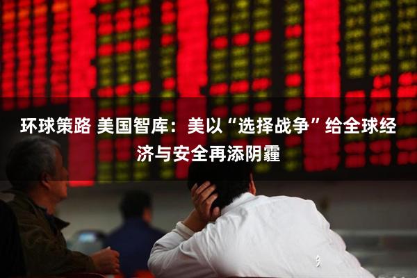 环球策路 美国智库：美以“选择战争”给全球经济与安全再添阴霾