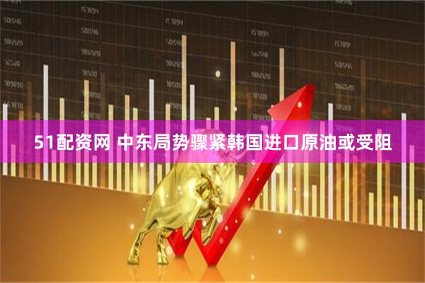 51配资网 中东局势骤紧　韩国进口原油或受阻