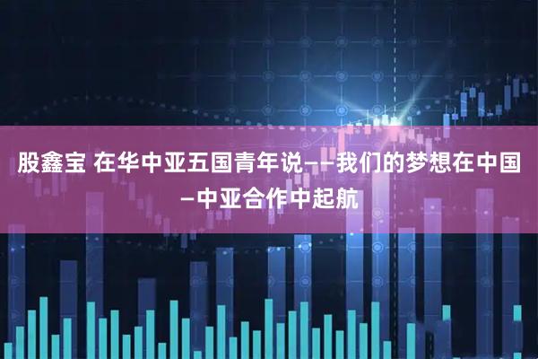 股鑫宝 在华中亚五国青年说——我们的梦想在中国—中亚合作中起航