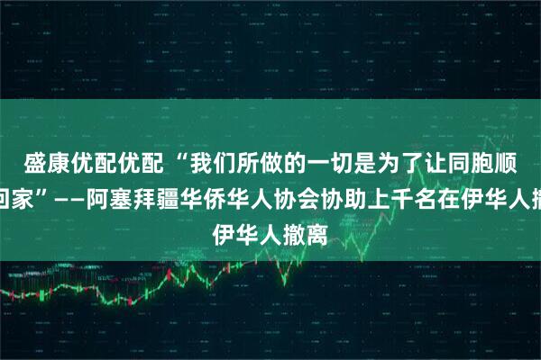 盛康优配优配 “我们所做的一切是为了让同胞顺利回家”——阿塞拜疆华侨华人协会协助上千名在伊华人撤离