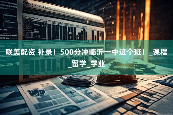 联美配资 补录！500分冲临沂一中这个班！_课程_留学_学业