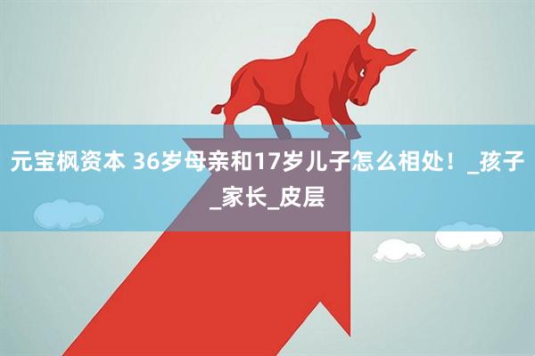 元宝枫资本 36岁母亲和17岁儿子怎么相处！_孩子_家长_皮层