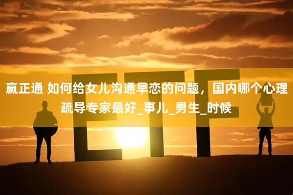赢正通 如何给女儿沟通早恋的问题，国内哪个心理疏导专家最好_事儿_男生_时候