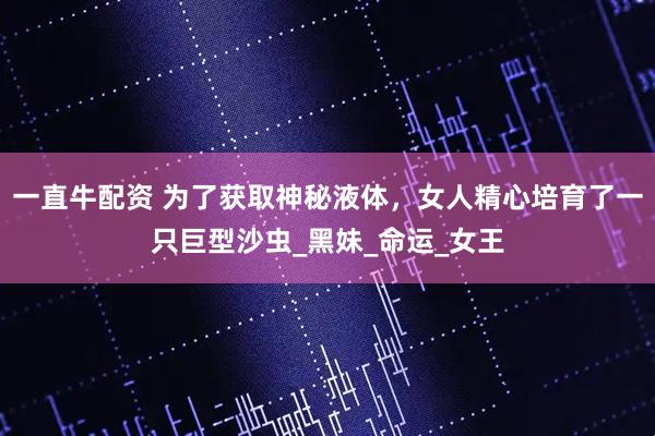 一直牛配资 为了获取神秘液体，女人精心培育了一只巨型沙虫_黑妹_命运_女王