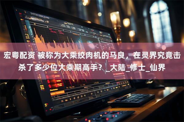 宏粤配资 被称为大乘绞肉机的马良，在灵界究竟击杀了多少位大乘期高手？_大陆_修士_仙界