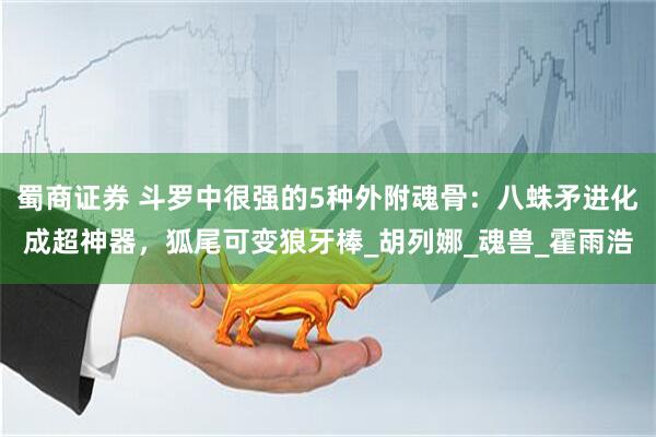 蜀商证券 斗罗中很强的5种外附魂骨：八蛛矛进化成超神器，狐尾可变狼牙棒_胡列娜_魂兽_霍雨浩