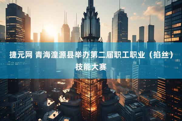 捷元网 青海湟源县举办第二届职工职业（掐丝）技能大赛