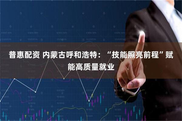 普惠配资 内蒙古呼和浩特：“技能照亮前程”赋能高质量就业