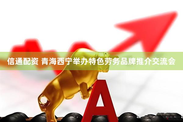 信通配资 青海西宁举办特色劳务品牌推介交流会