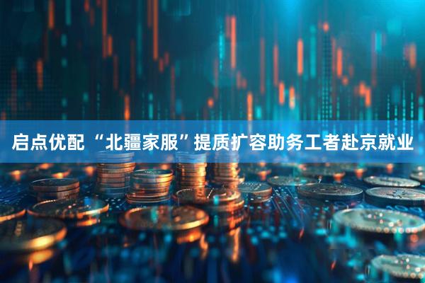 启点优配 “北疆家服”提质扩容助务工者赴京就业