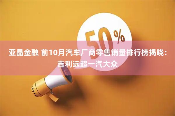 亚晶金融 前10月汽车厂商零售销量排行榜揭晓：吉利远超一汽大众