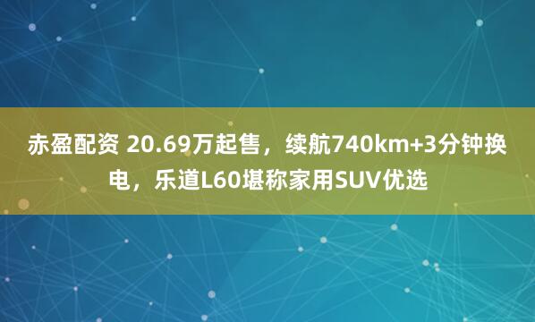 赤盈配资 20.69万起售，续航740km+3分钟换电，乐道L60堪称家用SUV优选