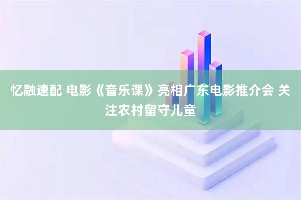 忆融速配 电影《音乐课》亮相广东电影推介会 关注农村留守儿童