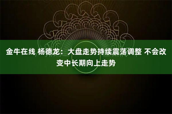 金牛在线 杨德龙：大盘走势持续震荡调整 不会改变中长期向上走势