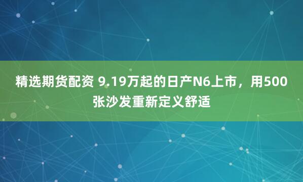 精选期货配资 9.19万起的日产N6上市，用500张沙发重新定义舒适