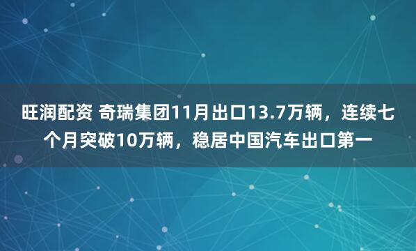 旺润配资 奇瑞集团11月出口13.7万辆，连续七个月突破10万辆，稳居中国汽车出口第一