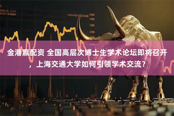 金港赢配资 全国高层次博士生学术论坛即将召开，上海交通大学如何引领学术交流？