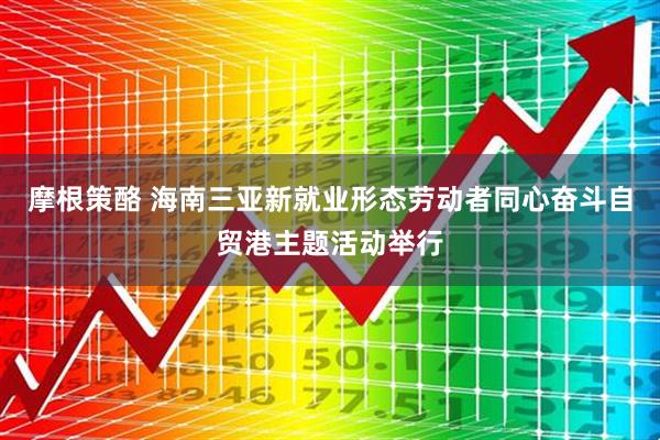 摩根策酪 海南三亚新就业形态劳动者同心奋斗自贸港主题活动举行