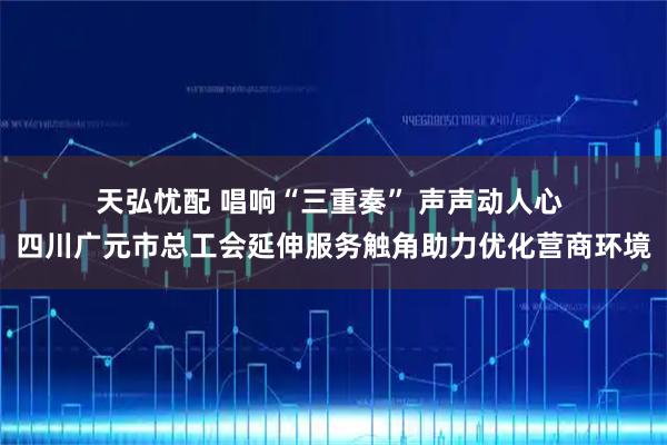 天弘忧配 唱响“三重奏” 声声动人心 四川广元市总工会延伸服务触角助力优化营商环境