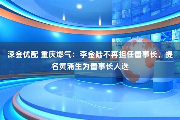 深金优配 重庆燃气：李金陆不再担任董事长，提名黄涌生为董事长人选
