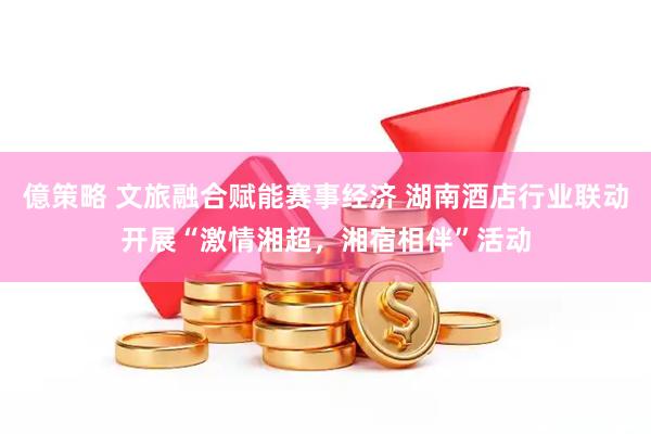 億策略 文旅融合赋能赛事经济 湖南酒店行业联动开展“激情湘超，湘宿相伴”活动