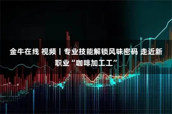 金牛在线 视频丨专业技能解锁风味密码 走近新职业“咖啡加工工”