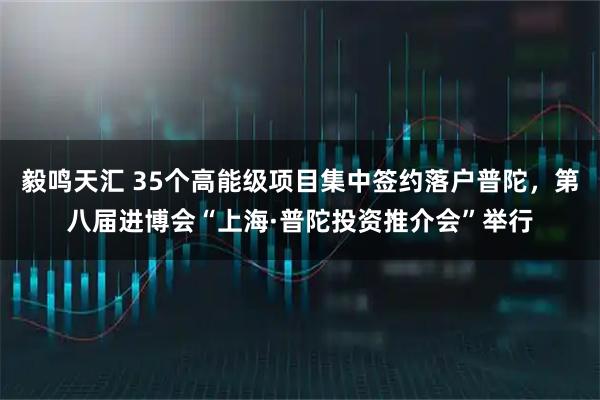 毅鸣天汇 35个高能级项目集中签约落户普陀，第八届进博会“上海·普陀投资推介会”举行