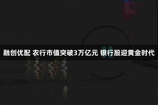 融创优配 农行市值突破3万亿元 银行股迎黄金时代