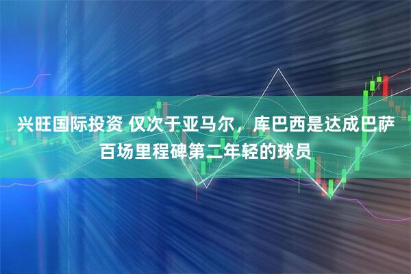 兴旺国际投资 仅次于亚马尔，库巴西是达成巴萨百场里程碑第二年轻的球员